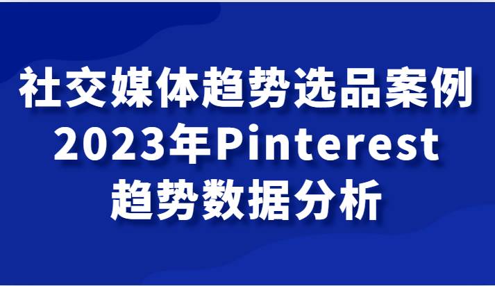 社交媒体趋势选品案例，2023年Pinterest趋势数据分析课-千寻创业网