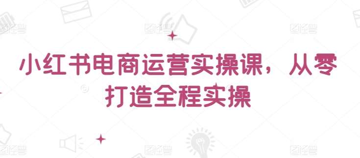 小红书电商运营实操课，​从零打造全程实操-千寻创业网