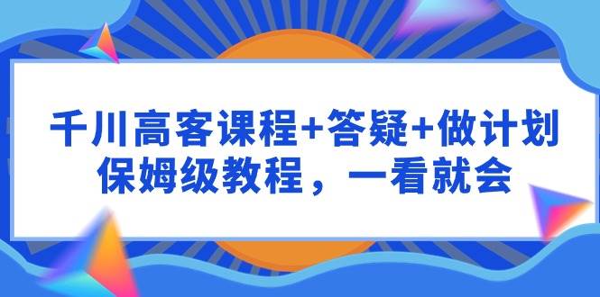 （9664期）千川 高客课程+答疑+做计划，保姆级教程，一看就会-千寻创业网