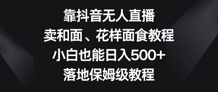 靠抖音无人直播，卖和面、花样面试教程，小白也能日入500+，落地保姆级教程-千寻创业网
