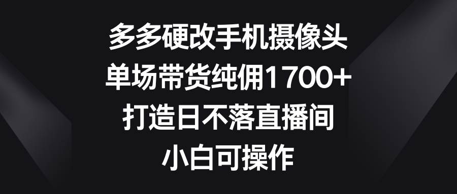 （9162期）多多硬改手机摄像头，单场带货纯佣1700+，打造日不落直播间，小白可操作-千寻创业网