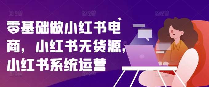 零基础做小红书电商，小红书无货源，小红书系统运营-千寻创业网