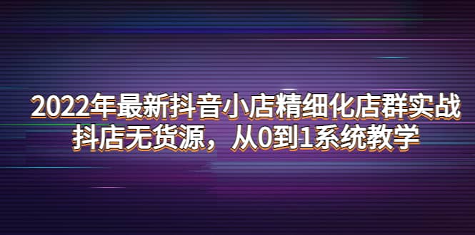 2022年最新抖音小店精细化店群实战，抖店无货源，从0到1系统教学-千寻创业网