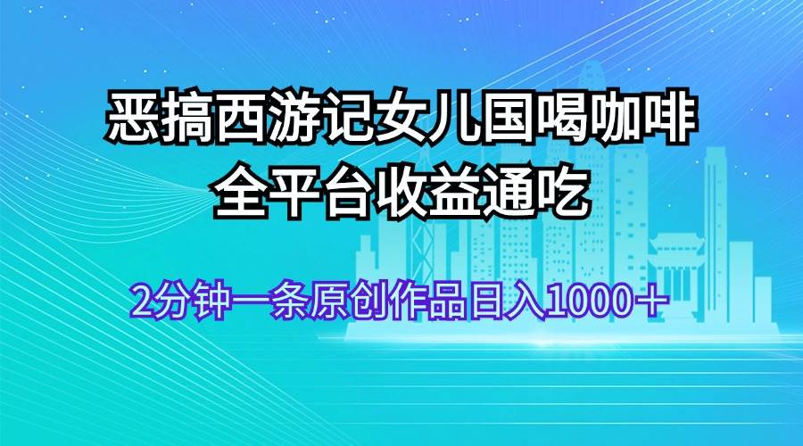 （11985期）恶搞西游记女儿国喝咖啡 全平台收益通吃 2分钟一条原创作品日入1000＋-千寻创业网