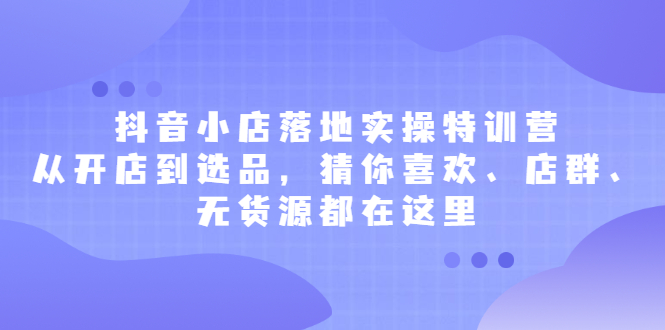 抖音小店落地实操特训营，从开店到选品，猜你喜欢、店群、无货源都在这里-千寻创业网