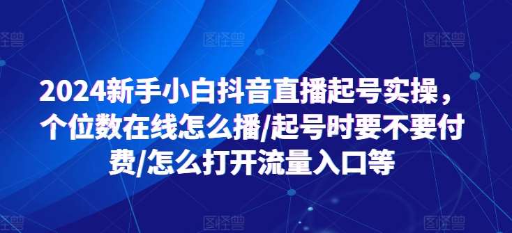 2024新手小白抖音直播起号实操，个位数在线怎么播/起号时要不要付费/怎么打开流量入口等-千寻创业网