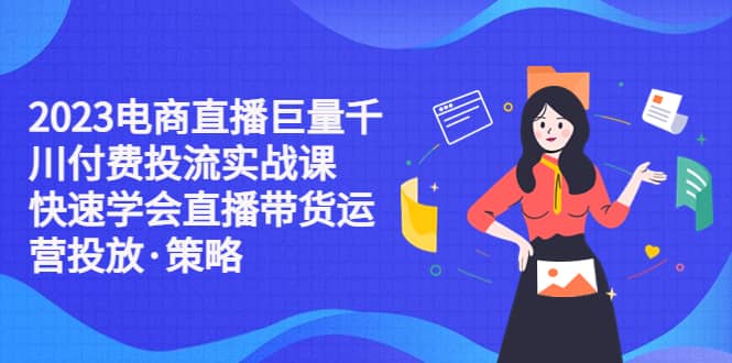 2023电商直播巨量千川付费投流实战课，快速学会直播带货运营投放·策略-千寻创业网