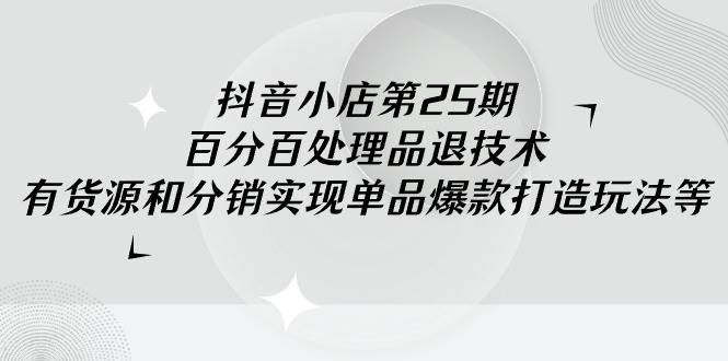 （9255期）抖音小店-第25期，百分百处理品退技术，有货源和分销实现单品爆款打造玩法-千寻创业网