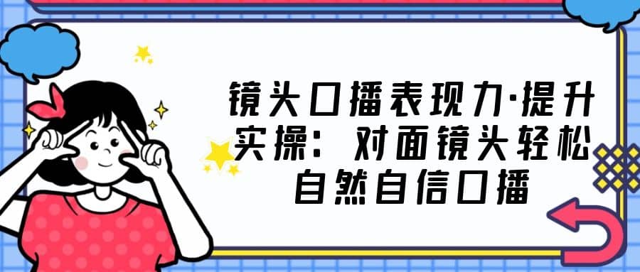 镜头口播表现力·提升实操：对面镜头轻松自然自信口播（23节课）-千寻创业网