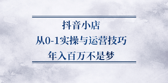 抖音小店从0-1实操与运营技巧,价值5980元-千寻创业网