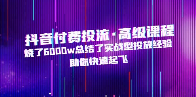抖音付费投流·高级课程，烧了6000w总结了实战型投放经验，助你快速起飞-千寻创业网