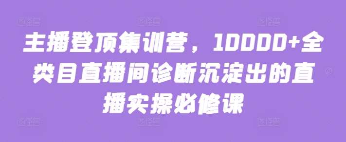 主播登顶集训营，10000+全类目直播间诊断沉淀出的直播实操必修课-千寻创业网