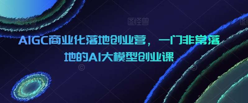 AIGC商业化落地创业营，一门非常落地的AI大模型创业课-千寻创业网