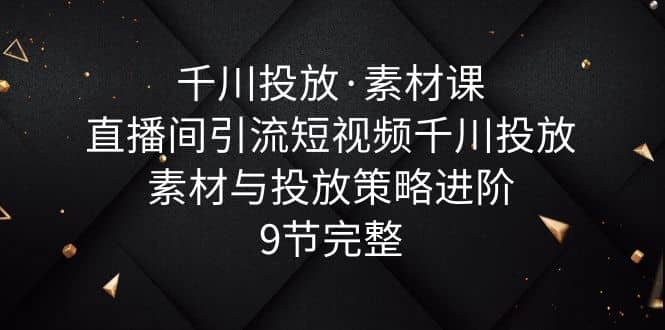 千川投放·素材课：直播间引流短视频千川投放素材与投放策略进阶，9节完整-千寻创业网