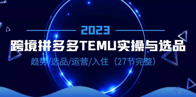 2023跨境·拼多多·TEMU实操与选品，趋势·选品·运营·入住（27节完整）-千寻创业网