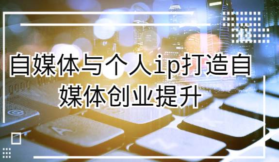 自媒体与个人ip打造，自媒体创业提升课（课程+资料）-千寻创业网