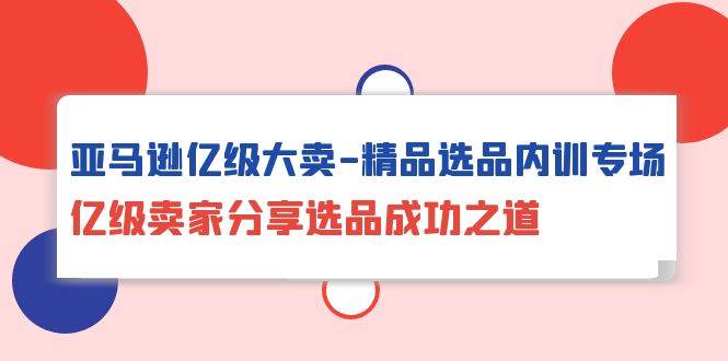 （10034期）亚马逊亿级大卖-精品选品内训专场，亿级卖家分享选品成功之道-千寻创业网