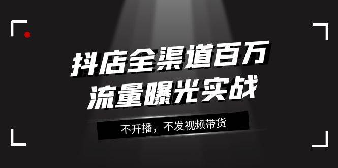 （7863期）抖店-全渠道百万流量曝光实战，不开播，不发视频带货（16节课）-千寻创业网