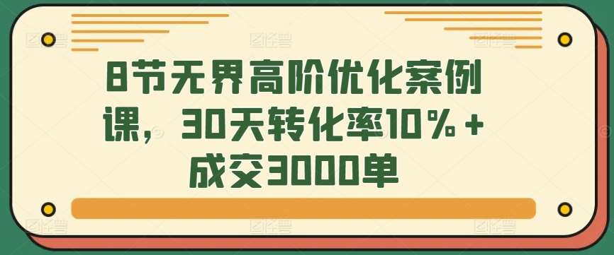 8节无界高阶优化案例课，30天转化率10%+成交3000单-千寻创业网
