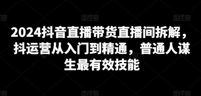 2024抖音直播带货直播间拆解，抖运营从入门到精通，普通人谋生最有效技能-千寻创业网