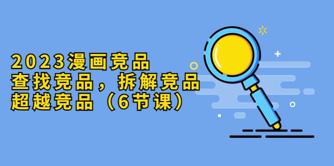 2023漫画竞品，查找竞品，拆解竞品，超越竞品（6节课）-千寻创业网