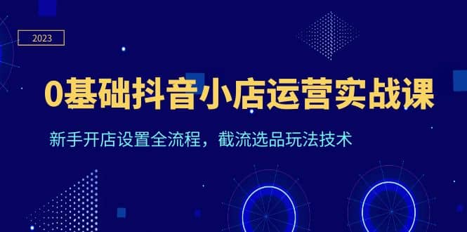0基础抖音小店运营实战课，新手开店设置全流程，截流选品玩法技术-千寻创业网