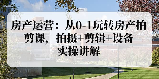 房产运营：从0-1玩转房产拍剪课，拍摄+剪辑+设备，实操讲解（价值899）-千寻创业网