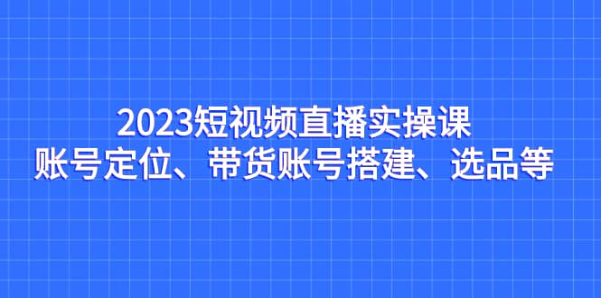 2023短视频直播实操课，账号定位、带货账号搭建、选品等-千寻创业网