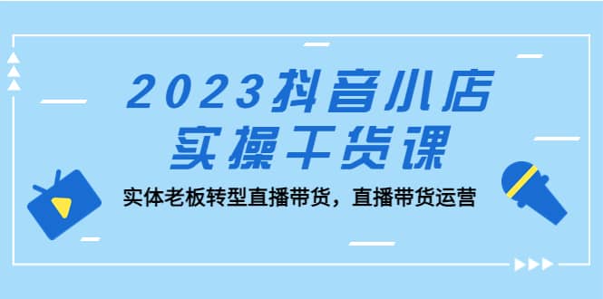 2023抖音小店实操干货课：实体老板转型直播带货，直播带货运营-千寻创业网