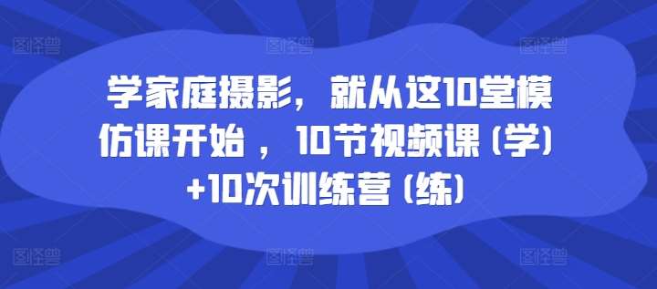 学家庭摄影，就从这10堂模仿课开始 ，10节视频课(学)+10次训练营(练)-千寻创业网