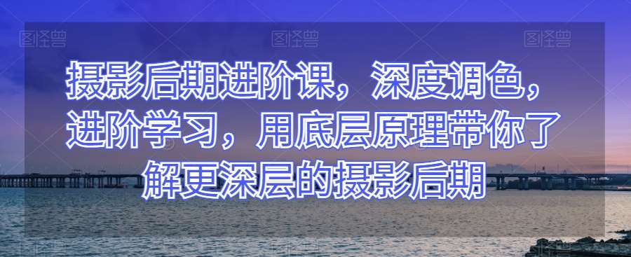 摄影后期进阶课，深度调色，进阶学习，用底层原理带你了解更深层的摄影后期-千寻创业网