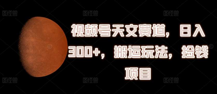 视频号天文赛道，日入300+，搬运玩法，捡钱项目【揭秘】-千寻创业网