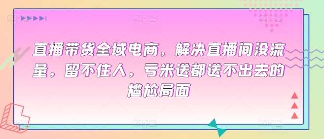 直播带货全域电商，解决直播间没流量，留不住人，亏米送都送不出去的尴尬局面-千寻创业网