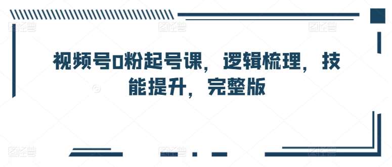 视频号0粉起号课，逻辑梳理，技能提升，完整版-千寻创业网