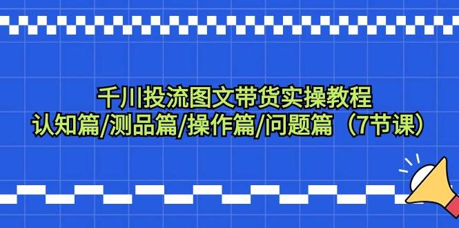 （9225期）千川投流图文带货实操教程：认知篇/测品篇/操作篇/问题篇（7节课）-千寻创业网