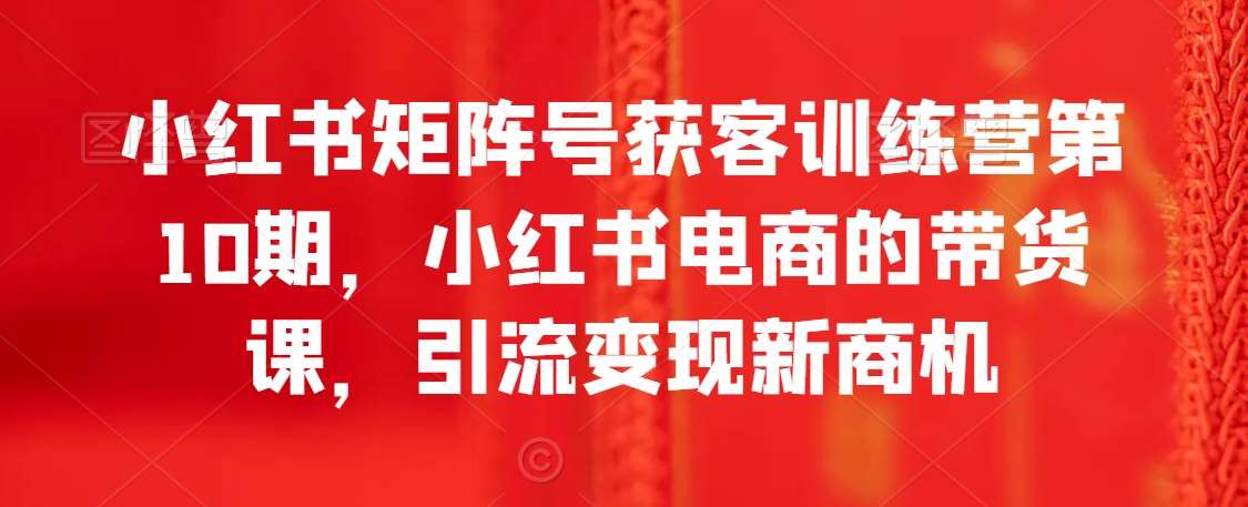 小红书矩阵号获客训练营第10期，小红书电商的带货课，引流变现新商机-千寻创业网