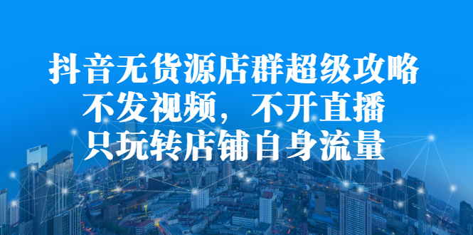 抖音无货源店群超级攻略：不发视频，不开直播，只玩转店铺自身流量-千寻创业网