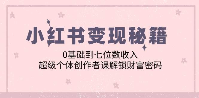 （12555期）小红书变现秘籍：0基础到七位数收入，超级个体创作者课解锁财富密码-千寻创业网