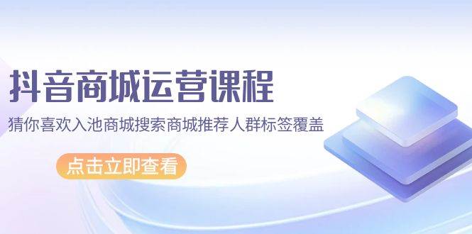 （9771期）抖音商城 运营课程，猜你喜欢入池商城搜索商城推荐人群标签覆盖（67节课）-千寻创业网