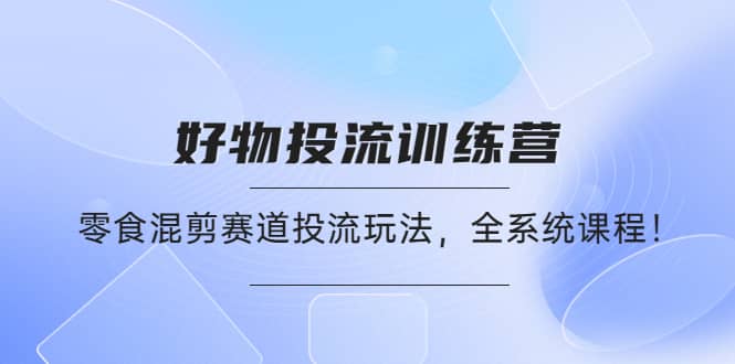 好物推广投流训练营：零食混剪赛道投流玩法，全系统课程-千寻创业网