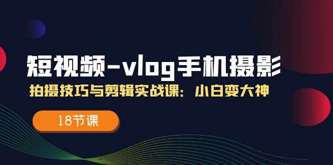 （11518期）短视频-vlog手机摄影：拍摄技巧与剪辑实战课：小白变大神（18节课）-千寻创业网