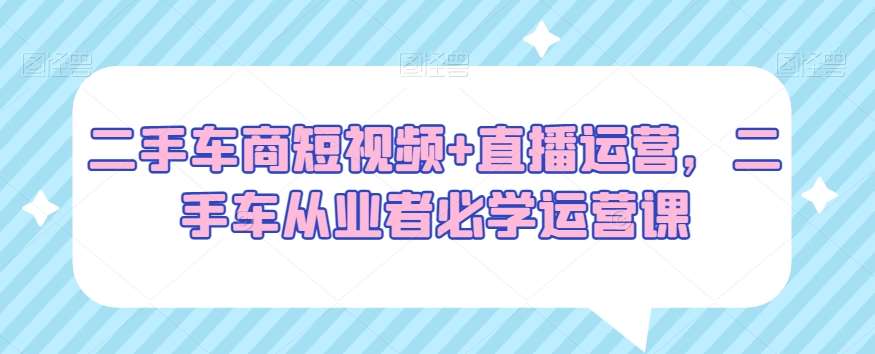 二手车商短视频+直播运营，二手车从业者必学运营课-千寻创业网