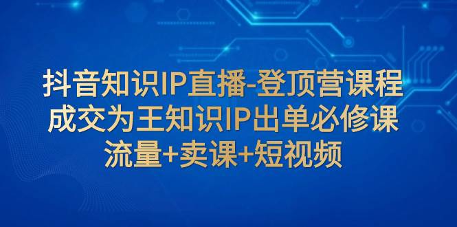 （7731期）抖音知识IP直播-登顶营课程：成交为王知识IP出单必修课  流量+卖课+短视频-千寻创业网