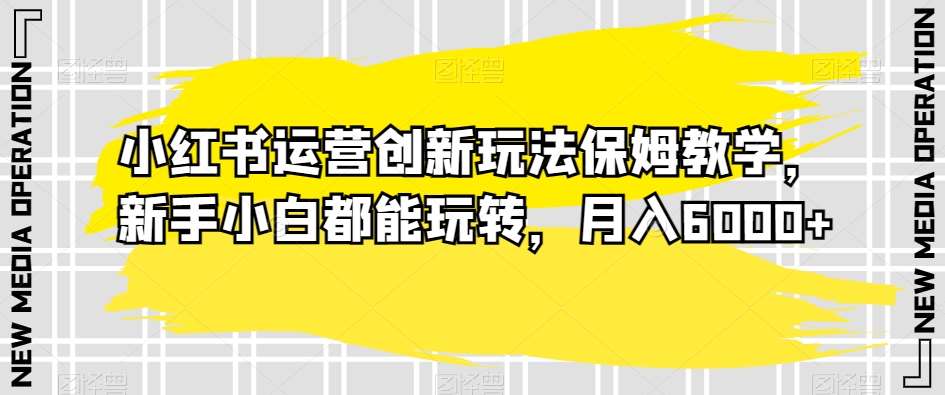 小红书运营创新玩法保姆教学，新手小白都能玩转，月入6000+【揭秘】-千寻创业网