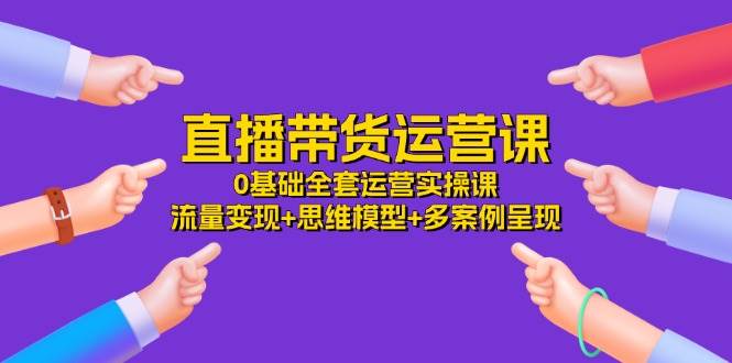 直播带货运营课，0基础全套运营实操 流量变现+思维模型+多案例呈现（34节）-千寻创业网