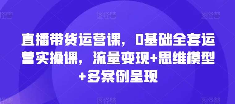 直播带货运营课，0基础全套运营实操课，流量变现+思维模型+多案例呈现-千寻创业网