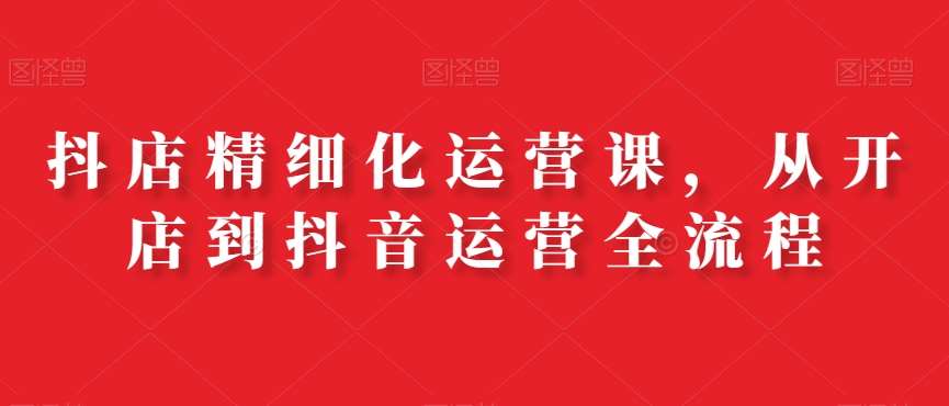 抖店精细化运营课，从开店到抖音运营全流程-千寻创业网