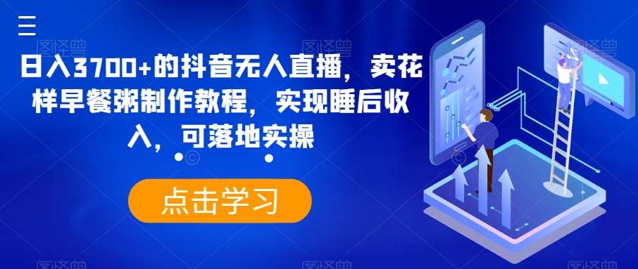 日入3700+的抖音无人直播，卖花样早餐粥制作教程，实现睡后收入，可落地实操【揭秘】-千寻创业网