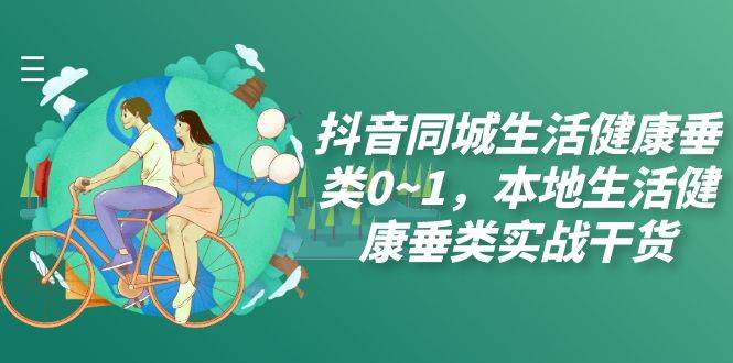 （7615期）抖音同城生活健康垂类0~1，本地生活健康垂类实战干货（17节课）-千寻创业网