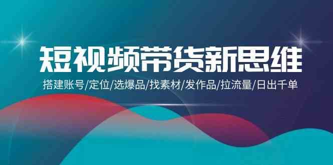 短视频带货新思维：搭建账号/定位/选爆品/找素材/发作品/拉流量/日出千单-千寻创业网